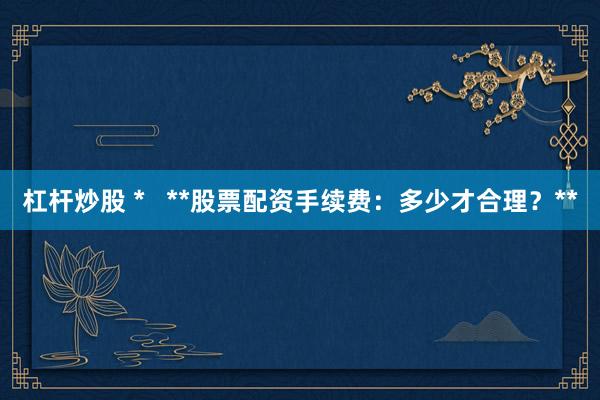 杠杆炒股 *   **股票配资手续费：多少才合理？**