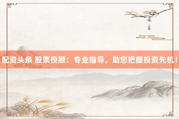 配资头条 股票投顾：专业指导，助您把握投资先机！