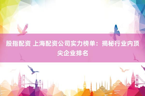 股指配资 上海配资公司实力榜单：揭秘行业内顶尖企业排名