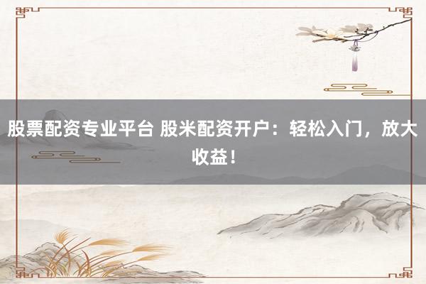 股票配资专业平台 股米配资开户：轻松入门，放大收益！