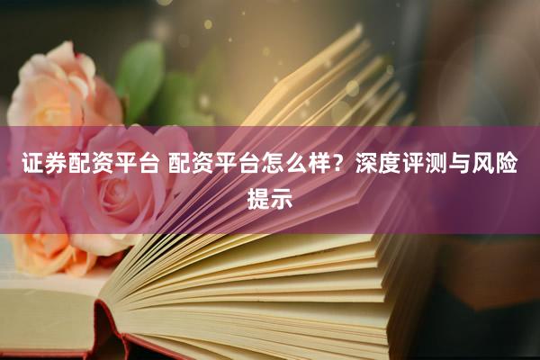 证券配资平台 配资平台怎么样？深度评测与风险提示