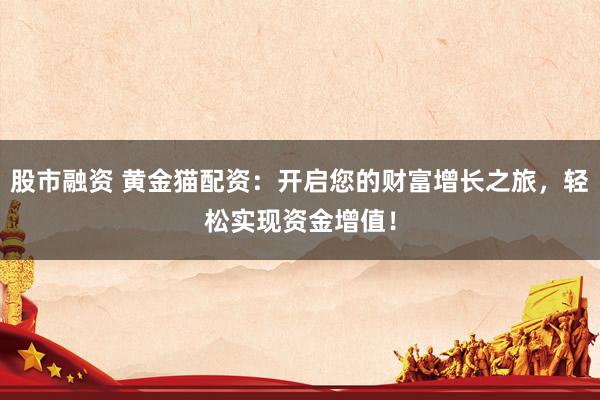 股市融资 黄金猫配资：开启您的财富增长之旅，轻松实现资金增值！