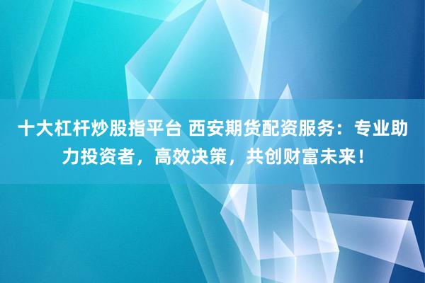 十大杠杆炒股指平台 西安期货配资服务：专业助力投资者，高效决策，共创财富未来！