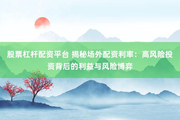 股票杠杆配资平台 揭秘场外配资利率：高风险投资背后的利益与风险博弈