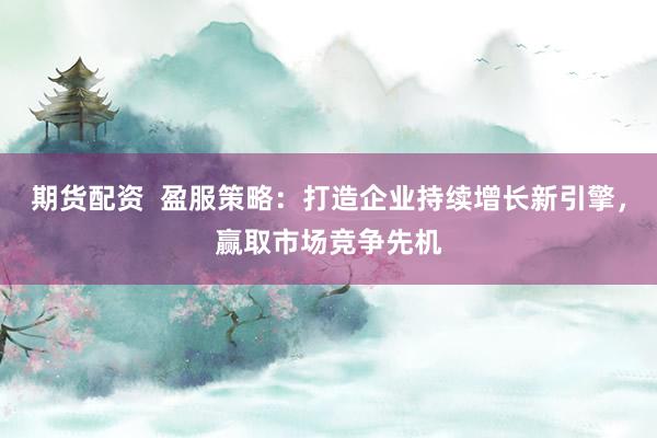 期货配资  盈服策略：打造企业持续增长新引擎，赢取市场竞争先机