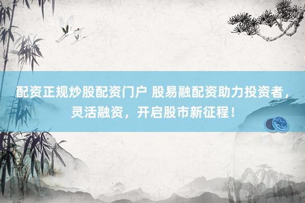 配资正规炒股配资门户 股易融配资助力投资者，灵活融资，开启股市新征程！