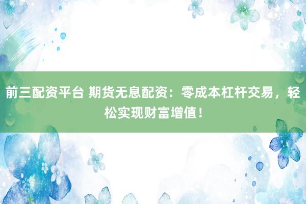 前三配资平台 期货无息配资：零成本杠杆交易，轻松实现财富增值！