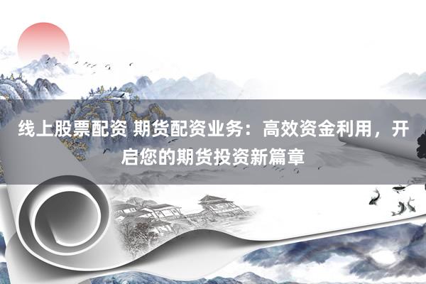 线上股票配资 期货配资业务：高效资金利用，开启您的期货投资新篇章