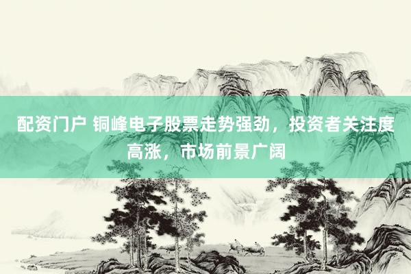 配资门户 铜峰电子股票走势强劲，投资者关注度高涨，市场前景广阔