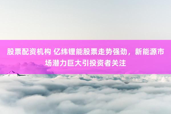 股票配资机构 亿纬锂能股票走势强劲，新能源市场潜力巨大引投资者关注