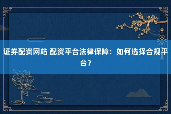 证券配资网站 配资平台法律保障：如何选择合规平台？