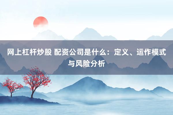 网上杠杆炒股 配资公司是什么：定义、运作模式与风险分析