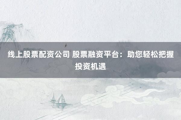 线上股票配资公司 股票融资平台：助您轻松把握投资机遇