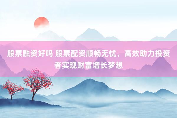 股票融资好吗 股票配资顺畅无忧，高效助力投资者实现财富增长梦想