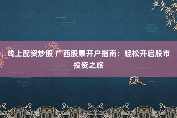 线上配资炒股 广西股票开户指南：轻松开启股市投资之旅