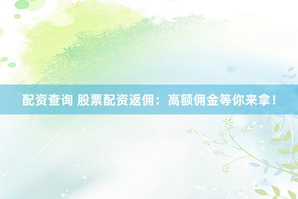配资查询 股票配资返佣：高额佣金等你来拿！