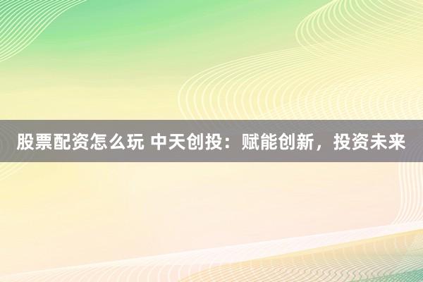 股票配资怎么玩 中天创投：赋能创新，投资未来