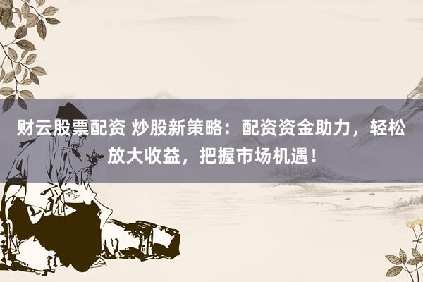 财云股票配资 炒股新策略：配资资金助力，轻松放大收益，把握市场机遇！