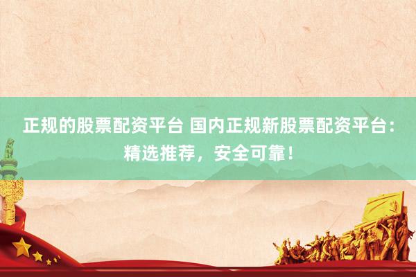 正规的股票配资平台 国内正规新股票配资平台：精选推荐，安全可靠！