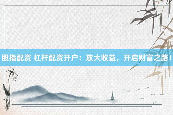 股指配资 杠杆配资开户：放大收益，开启财富之路！
