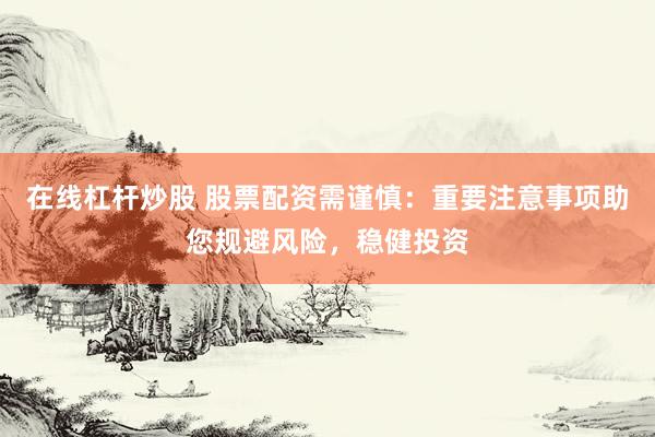 在线杠杆炒股 股票配资需谨慎：重要注意事项助您规避风险，稳健投资