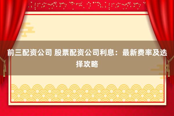 前三配资公司 股票配资公司利息：最新费率及选择攻略