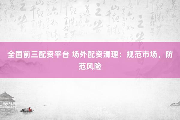 全国前三配资平台 场外配资清理：规范市场，防范风险