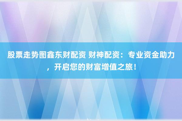 股票走势图鑫东财配资 财神配资：专业资金助力，开启您的财富增值之旅！