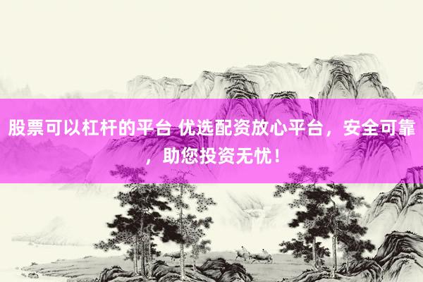 股票可以杠杆的平台 优选配资放心平台，安全可靠，助您投资无忧！