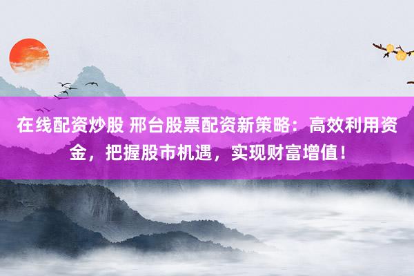 在线配资炒股 邢台股票配资新策略：高效利用资金，把握股市机遇，实现财富增值！