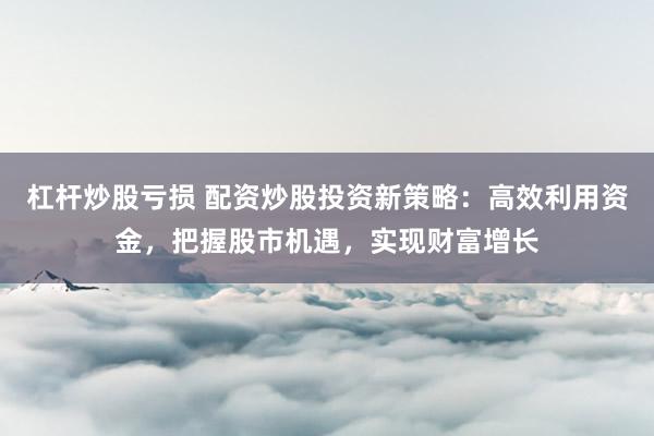 杠杆炒股亏损 配资炒股投资新策略：高效利用资金，把握股市机遇，实现财富增长