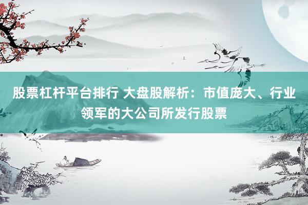 股票杠杆平台排行 大盘股解析：市值庞大、行业领军的大公司所发行股票