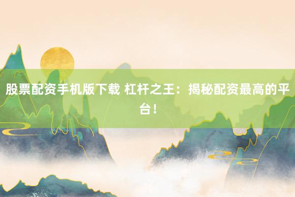 股票配资手机版下载 杠杆之王：揭秘配资最高的平台！