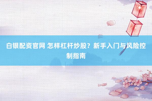 白银配资官网 怎样杠杆炒股？新手入门与风险控制指南