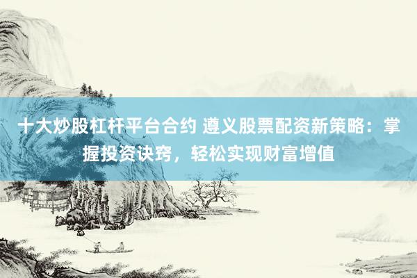 十大炒股杠杆平台合约 遵义股票配资新策略：掌握投资诀窍，轻松实现财富增值