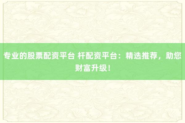 专业的股票配资平台 杆配资平台：精选推荐，助您财富升级！