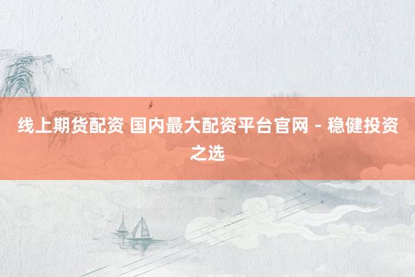 线上期货配资 国内最大配资平台官网 - 稳健投资之选