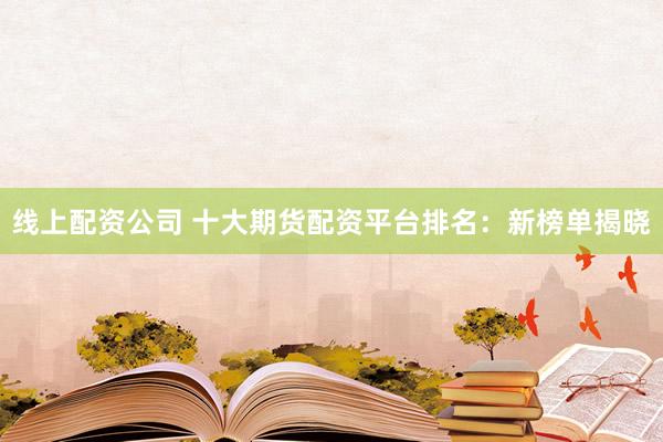 线上配资公司 十大期货配资平台排名：新榜单揭晓