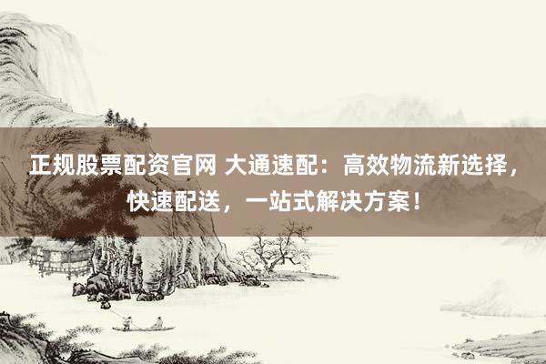 正规股票配资官网 大通速配：高效物流新选择，快速配送，一站式解决方案！