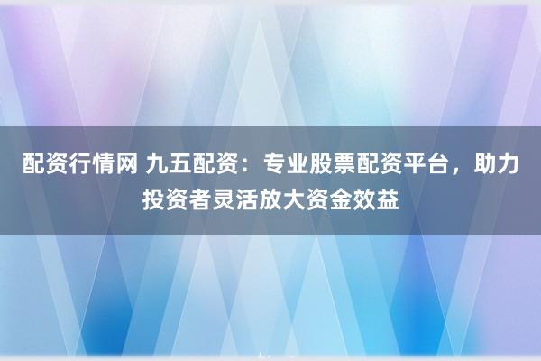配资行情网 九五配资：专业股票配资平台，助力投资者灵活放大资金效益
