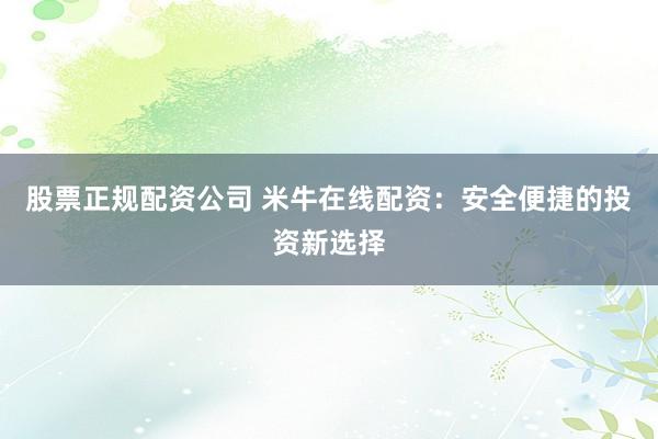 股票正规配资公司 米牛在线配资：安全便捷的投资新选择