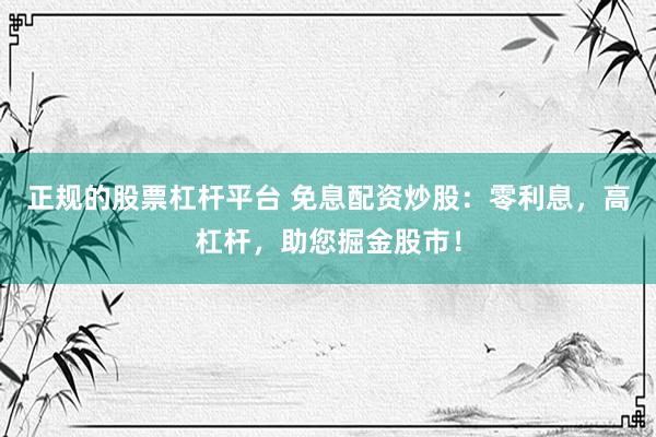 正规的股票杠杆平台 免息配资炒股：零利息，高杠杆，助您掘金股市！