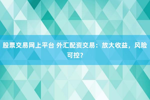 股票交易网上平台 外汇配资交易：放大收益，风险可控？