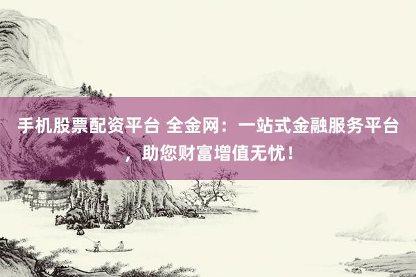 手机股票配资平台 全金网：一站式金融服务平台，助您财富增值无忧！