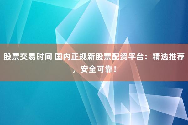 股票交易时间 国内正规新股票配资平台：精选推荐，安全可靠！