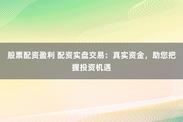 股票配资盈利 配资实盘交易：真实资金，助您把握投资机遇