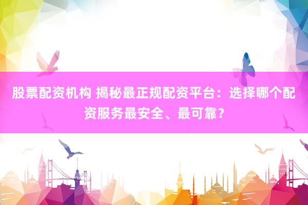 股票配资机构 揭秘最正规配资平台：选择哪个配资服务最安全、最可靠？