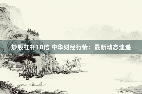 炒股杠杆10倍 中华财经行情：最新动态速递