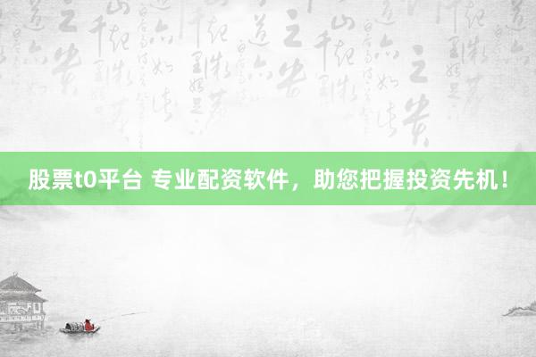 股票t0平台 专业配资软件，助您把握投资先机！
