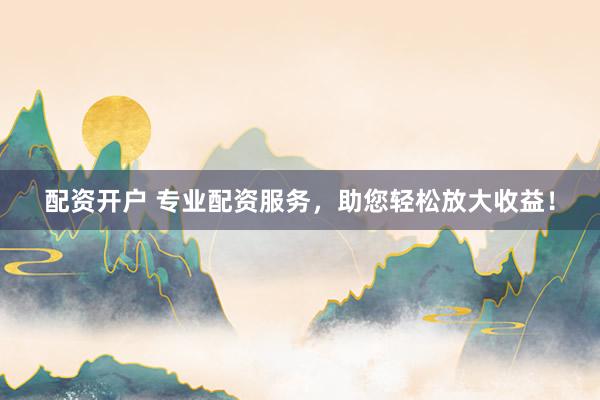 配资开户 专业配资服务，助您轻松放大收益！